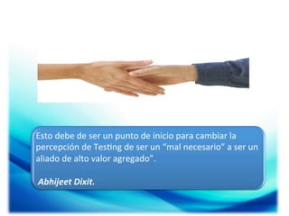 Esto	
  debe	
  de	
  ser	
  un	
  punto	
  de	
  inicio	
  para	
  cambiar	
  la	
  
percepción	
  de	
  Tes;ng	
  de	
  ser	
  un	
  “mal	
  necesario”	
  a	
  ser	
  un	
  
aliado	
  de	
  alto	
  valor	
  agregado”.	
  
	
  
	
  Abhijeet	
  Dixit.	
  

 