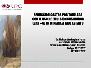 REDUCCIÓN COSTOS POR TONELADA
CON EL USO DE EMULSION GASIFICADA
(SAN – G) EN MINERIA A TAJO ABIERTO



                De: Nelson Anchayhua Serna
                   MAESTRÍA EN GESTIÓN MINERA
           Dirección de Operaciones Mineras
                          Código: 201210977
                              OCTUBRE 2012
 