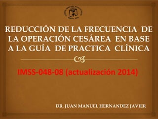 REDUCCIÓN DE LA FRECUENCIA DE
LA OPERACIÓN CESÁREA EN BASE
A LA GUÍA DE PRACTICA CLÍNICA
IMSS‐048‐08 (actualización 2014)
DR. JUAN MANUEL HERNANDEZ JAVIER
 