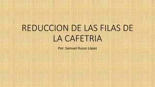REDUCCION DE LAS FILAS DE
LA CAFETRIA
Por: Samuel Russo López
 