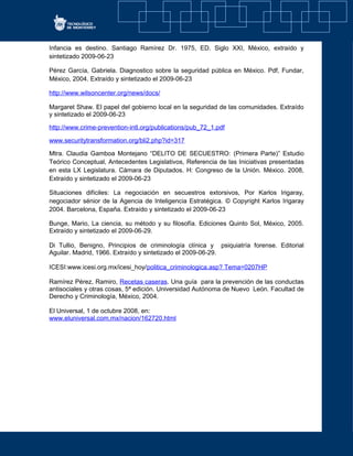 Infancia es destino. Santiago Ramírez Dr. 1975, ED. Siglo XXI, México, extraído y
sintetizado 2009-06-23
Pérez García, Gabriela. Diagnostico sobre la seguridad pública en México. Pdf, Fundar,
México, 2004. Extraído y sintetizado el 2009-06-23
http://www.wilsoncenter.org/news/docs/
Margaret Shaw. El papel del gobierno local en la seguridad de las comunidades. Extraído
y sintetizado el 2009-06-23
http://www.crime-prevention-intl.org/publications/pub_72_1.pdf
www.securitytransformation.org/bli2.php?id=317
Mtra. Claudia Gamboa Montejano “DELITO DE SECUESTRO: (Primera Parte)” Estudio
Teórico Conceptual, Antecedentes Legislativos, Referencia de las Iniciativas presentadas
en esta LX Legislatura. Cámara de Diputados. H: Congreso de la Unión. México. 2008,
Extraído y sintetizado el 2009-06-23
Situaciones difíciles: La negociación en secuestros extorsivos, Por Karlos Irigaray,
negociador sénior de la Agencia de Inteligencia Estratégica. © Copyright Karlos Irigaray
2004. Barcelona, España. Extraído y sintetizado el 2009-06-23
Bunge, Mario, La ciencia, su método y su filosofía. Ediciones Quinto Sol, México, 2005.
Extraído y sintetizado el 2009-06-29.
Di Tullio, Benigno, Principios de criminología clínica y psiquiatría forense. Editorial
Aguilar. Madrid, 1966. Extraído y sintetizado el 2009-06-29.
ICESI:www.icesi.org.mx/icesi_hoy/politica_criminologica.asp? Tema=0207HP
Ramírez Pérez, Ramiro, Recetas caseras. Una guía para la prevención de las conductas
antisociales y otras cosas, 5ª edición. Universidad Autónoma de Nuevo León. Facultad de
Derecho y Criminología, México, 2004.
El Universal, 1 de octubre 2008, en:
www.eluniversal.com.mx/nacion/162720.html
 