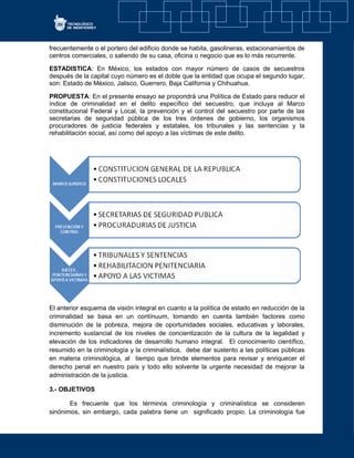 frecuentemente o el portero del edificio donde se habita, gasolineras, estacionamientos de
centros comerciales, o saliendo de su casa, oficina o negocio que es lo más recurrente.
ESTADISTICA: En México, los estados con mayor número de casos de secuestros
después de la capital cuyo número es el doble que la entidad que ocupa el segundo lugar,
son: Estado de México, Jalisco, Guerrero, Baja California y Chihuahua.
PROPUESTA: En el presente ensayo se propondrá una Política de Estado para reducir el
índice de criminalidad en el delito específico del secuestro, que incluya al Marco
constitucional Federal y Local, la prevención y el control del secuestro por parte de las
secretarias de seguridad pública de los tres órdenes de gobierno, los organismos
procuradores de justicia federales y estatales, los tribunales y las sentencias y la
rehabilitación social, así como del apoyo a las víctimas de este delito.
El anterior esquema de visión integral en cuanto a la política de estado en reducción de la
criminalidad se basa en un contínuum, tomando en cuenta también factores como
disminución de la pobreza, mejora de oportunidades sociales, educativas y laborales,
incremento sustancial de los niveles de concientización de la cultura de la legalidad y
elevación de los indicadores de desarrollo humano integral. El conocimiento científico,
resumido en la criminología y la criminalística, debe dar sustento a las políticas públicas
en materia criminológica, al tiempo que brinde elementos para revisar y enriquecer el
derecho penal en nuestro país y todo ello solvente la urgente necesidad de mejorar la
administración de la justicia.
3.- OBJETIVOS
Es frecuente que los términos criminología y criminalística se consideren
sinónimos, sin embargo, cada palabra tiene un significado propio. La criminología fue
 