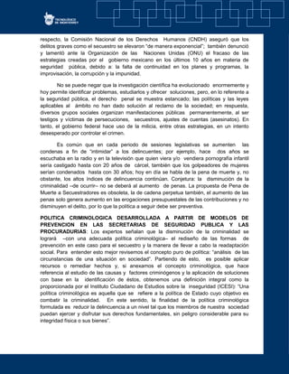 respecto, la Comisión Nacional de los Derechos Humanos (CNDH) aseguró que los
delitos graves como el secuestro se elevaron “de manera exponencial”; también denunció
y lamentó ante la Organización de las Naciones Unidas (ONU) el fracaso de las
estrategias creadas por el gobierno mexicano en los últimos 10 años en materia de
seguridad pública, debido a: la falta de continuidad en los planes y programas, la
improvisación, la corrupción y la impunidad.
No se puede negar que la investigación científica ha evolucionado enormemente y
hoy permite identificar problemas, estudiarlos y ofrecer soluciones, pero, en lo referente a
la seguridad pública, el derecho penal se muestra estancado; las políticas y las leyes
aplicables al ámbito no han dado solución al reclamo de la sociedad; en respuesta,
diversos grupos sociales organizan manifestaciones públicas permanentemente, al ser
testigos y víctimas de persecuciones, secuestros, ajustes de cuentas (asesinatos). En
tanto, el gobierno federal hace uso de la milicia, entre otras estrategias, en un intento
desesperado por controlar el crimen.
Es común que en cada periodo de sesiones legislativas se aumenten las
condenas a fin de “intimidar” a los delincuentes; por ejemplo, hace dos años se
escuchaba en la radio y en la televisión que quien viera y/o vendiera pornografía infantil
sería castigado hasta con 20 años de cárcel, también que los golpeadores de mujeres
serían condenados hasta con 30 años; hoy en día se habla de la pena de muerte y, no
obstante, los altos índices de delincuencia continúan. Conjetura: la disminución de la
criminalidad –de ocurrir– no se deberá al aumento de penas. La propuesta de Pena de
Muerte a Secuestradores es obsoleta, la de cadena perpetua también, el aumento de las
penas solo genera aumento en las erogaciones presupuestales de las contribuciones y no
disminuyen el delito, por lo que la política a seguir debe ser preventiva.
POLITICA CRIMINOLOGICA DESARROLLADA A PARTIR DE MODELOS DE
PREVENCION EN LAS SECRETARIAS DE SEGURIDAD PUBLICA Y LAS
PROCURADURIAS: Los expertos señalan que la disminución de la criminalidad se
logrará –con una adecuada política criminológica– el rediseño de las formas de
prevención en este caso para el secuestro y la manera de llevar a cabo la readaptación
social. Para entender esto mejor revisemos el concepto puro de política: “análisis de las
circunstancias de una situación en sociedad”. Partiendo de esto, es posible aplicar
recursos o remediar hechos y, si anexamos el concepto criminológica, que hace
referencia al estudio de las causas y factores criminógenos y la aplicación de soluciones
con base en la identificación de éstos, obtenemos una definición integral como la
proporcionada por el Instituto Ciudadano de Estudios sobre la inseguridad (ICESI): “Una
política criminológica es aquella que se refiere a la política de Estado cuyo objetivo es
combatir la criminalidad. En este sentido, la finalidad de la política criminológica
formulada es reducir la delincuencia a un nivel tal que los miembros de nuestra sociedad
puedan ejercer y disfrutar sus derechos fundamentales, sin peligro considerable para su
integridad física o sus bienes”.
 