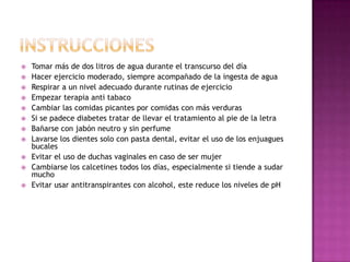 












Tomar más de dos litros de agua durante el transcurso del día
Hacer ejercicio moderado, siempre acompañado de la ingesta de agua
Respirar a un nivel adecuado durante rutinas de ejercicio
Empezar terapia anti tabaco
Cambiar las comidas picantes por comidas con más verduras
Si se padece diabetes tratar de llevar el tratamiento al pie de la letra
Bañarse con jabón neutro y sin perfume
Lavarse los dientes solo con pasta dental, evitar el uso de los enjuagues
bucales
Evitar el uso de duchas vaginales en caso de ser mujer
Cambiarse los calcetines todos los días, especialmente si tiende a sudar
mucho
Evitar usar antitranspirantes con alcohol, este reduce los niveles de pH

 