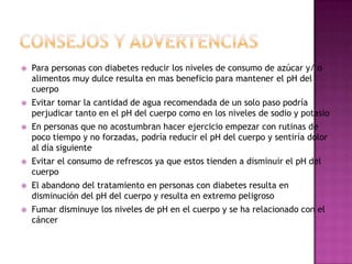 

Para personas con diabetes reducir los niveles de consumo de azúcar y/ o
alimentos muy dulce resulta en mas beneficio para mantener el pH del
cuerpo



Evitar tomar la cantidad de agua recomendada de un solo paso podría
perjudicar tanto en el pH del cuerpo como en los niveles de sodio y potasio



En personas que no acostumbran hacer ejercicio empezar con rutinas de
poco tiempo y no forzadas, podría reducir el pH del cuerpo y sentiría dolor
al día siguiente



Evitar el consumo de refrescos ya que estos tienden a disminuir el pH del
cuerpo



El abandono del tratamiento en personas con diabetes resulta en
disminución del pH del cuerpo y resulta en extremo peligroso



Fumar disminuye los niveles de pH en el cuerpo y se ha relacionado con el
cáncer

 