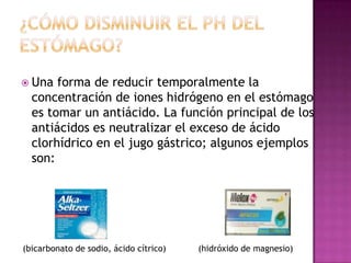  Una

forma de reducir temporalmente la
concentración de iones hidrógeno en el estómago
es tomar un antiácido. La función principal de los
antiácidos es neutralizar el exceso de ácido
clorhídrico en el jugo gástrico; algunos ejemplos
son:

(bicarbonato de sodio, ácido cítrico)

(hidróxido de magnesio)

 