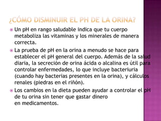 Un pH en rango saludable indica que tu cuerpo
metaboliza las vitaminas y los minerales de manera
correcta.
 La prueba de pH en la orina a menudo se hace para
establecer el pH general del cuerpo. Además de la salud
diaria, la secreción de orina ácida o alcalina es útil para
controlar enfermedades, lo que incluye bacteriuria
(cuando hay bacterias presentes en la orina), y cálculos
renales (piedras en el riñón).
 Los cambios en la dieta pueden ayudar a controlar el pH
de tu orina sin tener que gastar dinero
en medicamentos.


 