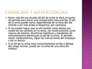 





Hacer más de una prueba de pH de orina te dará un punto
de partida para hacer una comparación más precisa. El pH
de la orina puede variar dependiendo de la hora del día
(tiende a ser más ácido al despertar, por ejemplo).
Si no puedes lograr que tu pH cambie como deseas por
medio de los cambios en tu dieta, los medicamentos como
cloruro de amonio, diuréticos tiazídicos y mandelato de
metanfetamina disminuyen el pH de la orina. Si decides
tomar medicamentos, sigue las instrucciones del empaque
o de un doctor.
Si el pH de tu orina está constantemente arriba o debajo
del rango normal, puede ser la señal de una afección
médica.

 
