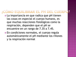  La

importancia en que radica que pH tienen
las cosas en especial el cuerpo humano, es
que muchas reacciones fisiológicas como la
respiración, dependen que el pH se
encuentre en un rango de 7.35 a 7.45.
 En condiciones normales, el cuerpo regula
automáticamente el pH mediante los riñones
y la respiración normal

 