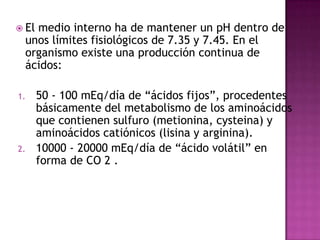  El

medio interno ha de mantener un pH dentro de
unos límites fisiológicos de 7.35 y 7.45. En el
organismo existe una producción continua de
ácidos:

1.

2.

50 - 100 mEq/día de “ácidos fijos”, procedentes
básicamente del metabolismo de los aminoácidos
que contienen sulfuro (metionina, cysteina) y
aminoácidos catiónicos (lisina y arginina).
10000 - 20000 mEq/día de “ácido volátil” en
forma de CO 2 .

 