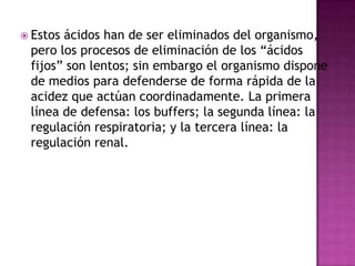  Estos

ácidos han de ser eliminados del organismo,
pero los procesos de eliminación de los “ácidos
fijos” son lentos; sin embargo el organismo dispone
de medios para defenderse de forma rápida de la
acidez que actúan coordinadamente. La primera
línea de defensa: los buffers; la segunda línea: la
regulación respiratoria; y la tercera línea: la
regulación renal.

 