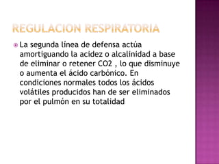  La

segunda línea de defensa actúa
amortiguando la acidez o alcalinidad a base
de eliminar o retener CO2 , lo que disminuye
o aumenta el ácido carbónico. En
condiciones normales todos los ácidos
volátiles producidos han de ser eliminados
por el pulmón en su totalidad

 