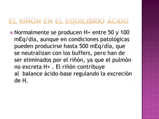  Normalmente

se producen H+ entre 50 y 100
mEq/día, aunque en condiciones patológicas
pueden producirse hasta 500 mEq/día, que
se neutralizan con los buffers, pero han de
ser eliminados por el riñón, ya que el pulmón
no excreta H+ . El riñón contribuye
al balance ácido-base regulando la excreción
de H.

 