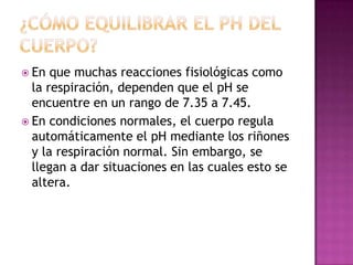  En

que muchas reacciones fisiológicas como
la respiración, dependen que el pH se
encuentre en un rango de 7.35 a 7.45.
 En condiciones normales, el cuerpo regula
automáticamente el pH mediante los riñones
y la respiración normal. Sin embargo, se
llegan a dar situaciones en las cuales esto se
altera.

 