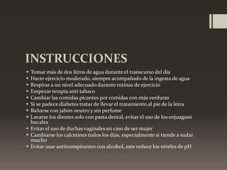 INSTRUCCIONES









Tomar más de dos litros de agua durante el transcurso del día
Hacer ejercicio moderado, siempre acompañado de la ingesta de agua
Respirar a un nivel adecuado durante rutinas de ejercicio
Empezar terapia anti tabaco
Cambiar las comidas picantes por comidas con más verduras
Si se padece diabetes tratar de llevar el tratamiento al pie de la letra
Bañarse con jabón neutro y sin perfume
Lavarse los dientes solo con pasta dental, evitar el uso de los enjuagues
bucales
 Evitar el uso de duchas vaginales en caso de ser mujer
 Cambiarse los calcetines todos los días, especialmente si tiende a sudar
mucho
 Evitar usar antitranspirantes con alcohol, este reduce los niveles de pH

 