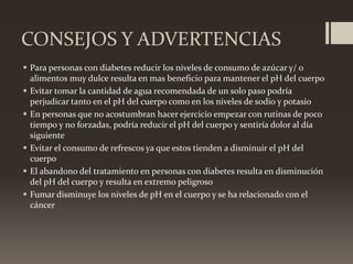 CONSEJOS Y ADVERTENCIAS
 Para personas con diabetes reducir los niveles de consumo de azúcar y/ o
alimentos muy dulce resulta en mas beneficio para mantener el pH del cuerpo
 Evitar tomar la cantidad de agua recomendada de un solo paso podría
perjudicar tanto en el pH del cuerpo como en los niveles de sodio y potasio
 En personas que no acostumbran hacer ejercicio empezar con rutinas de poco
tiempo y no forzadas, podría reducir el pH del cuerpo y sentiría dolor al día
siguiente
 Evitar el consumo de refrescos ya que estos tienden a disminuir el pH del
cuerpo
 El abandono del tratamiento en personas con diabetes resulta en disminución
del pH del cuerpo y resulta en extremo peligroso
 Fumar disminuye los niveles de pH en el cuerpo y se ha relacionado con el
cáncer

 