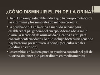 ¿CÓMO DISMINUIR EL PH DE LA ORINA?
 Un pH en rango saludable indica que tu cuerpo metaboliza
las vitaminas y los minerales de manera correcta.
 La prueba de pH en la orina a menudo se hace para
establecer el pH general del cuerpo. Además de la salud
diaria, la secreción de orina ácida o alcalina es útil para
controlar enfermedades, lo que incluye bacteriuria (cuando
hay bacterias presentes en la orina), y cálculos renales
(piedras en el riñón).
 Los cambios en la dieta pueden ayudar a controlar el pH de
tu orina sin tener que gastar dinero en medicamentos.

 