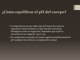 ¿Cómo equilibrar el pH del cuerpo?

 La importancia en que radica que pH tienen las cosas en
especial el cuerpo humano, es que muchas reacciones
fisiológicas como la respiración, dependen que el pH se
encuentre en un rango de 7.35 a 7.45.
 En condiciones normales, el cuerpo regula automáticamente el
pH mediante los riñones y la respiración normal

 