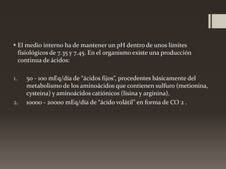  El medio interno ha de mantener un pH dentro de unos límites
fisiológicos de 7.35 y 7.45. En el organismo existe una producción
continua de ácidos:
1.

2.

50 - 100 mEq/día de “ácidos fijos”, procedentes básicamente del
metabolismo de los aminoácidos que contienen sulfuro (metionina,
cysteina) y aminoácidos catiónicos (lisina y arginina).
10000 - 20000 mEq/día de “ácido volátil” en forma de CO 2 .

 
