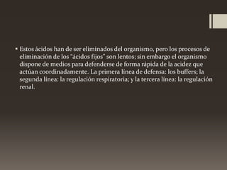  Estos ácidos han de ser eliminados del organismo, pero los procesos de
eliminación de los “ácidos fijos” son lentos; sin embargo el organismo
dispone de medios para defenderse de forma rápida de la acidez que
actúan coordinadamente. La primera línea de defensa: los buffers; la
segunda línea: la regulación respiratoria; y la tercera línea: la regulación
renal.

 