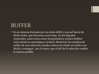 BUFFER
 Es un sistema formado por un ácido débil y una sal fuerte de
dicho ácido, que funciona como base. En los líquidos
corporales, tanto extra como intracelulares, existen buffers
cuya misión es amortiguar, es decir, disminuir los cambios de
acidez de una solución cuando a ésta se le añade un ácido o un
álcali y conseguir, por lo tanto, que el pH de la solución cambie
lo menos posible.

 