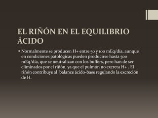 EL RIÑÓN EN EL EQUILIBRIO
ÁCIDO
 Normalmente se producen H+ entre 50 y 100 mEq/día, aunque
en condiciones patológicas pueden producirse hasta 500
mEq/día, que se neutralizan con los buffers, pero han de ser
eliminados por el riñón, ya que el pulmón no excreta H+ . El
riñón contribuye al balance ácido-base regulando la excreción
de H.

 