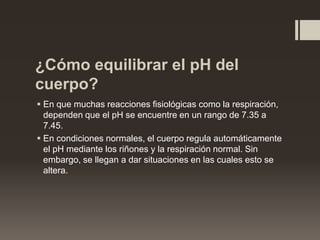¿Cómo equilibrar el pH del
cuerpo?
 En que muchas reacciones fisiológicas como la respiración,
dependen que el pH se encuentre en un rango de 7.35 a
7.45.
 En condiciones normales, el cuerpo regula automáticamente
el pH mediante los riñones y la respiración normal. Sin
embargo, se llegan a dar situaciones en las cuales esto se
altera.

 