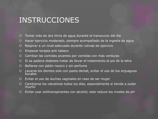INSTRUCCIONES


Tomar más de dos litros de agua durante el transcurso del día



Hacer ejercicio moderado, siempre acompañado de la ingesta de agua



Respirar a un nivel adecuado durante rutinas de ejercicio



Empezar terapia anti tabaco



Cambiar las comidas picantes por comidas con más verduras



Si se padece diabetes tratar de llevar el tratamiento al pie de la letra



Bañarse con jabón neutro y sin perfume



Lavarse los dientes solo con pasta dental, evitar el uso de los enjuagues
bucales



Evitar el uso de duchas vaginales en caso de ser mujer



Cambiarse los calcetines todos los días, especialmente si tiende a sudar
mucho



Evitar usar antitranspirantes con alcohol, este reduce los niveles de pH

 
