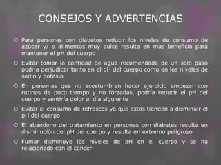 CONSEJOS Y ADVERTENCIAS
 Para personas con diabetes reducir los niveles de consumo de
azúcar y/ o alimentos muy dulce resulta en mas beneficio para
mantener el pH del cuerpo
 Evitar tomar la cantidad de agua recomendada de un solo paso
podría perjudicar tanto en el pH del cuerpo como en los niveles de
sodio y potasio
 En personas que no acostumbran hacer ejercicio empezar con
rutinas de poco tiempo y no forzadas, podría reducir el pH del
cuerpo y sentiría dolor al día siguiente
 Evitar el consumo de refrescos ya que estos tienden a disminuir el
pH del cuerpo
 El abandono del tratamiento en personas con diabetes resulta en
disminución del pH del cuerpo y resulta en extremo peligroso
 Fumar disminuye los niveles de pH en el cuerpo y se ha
relacionado con el cáncer

 