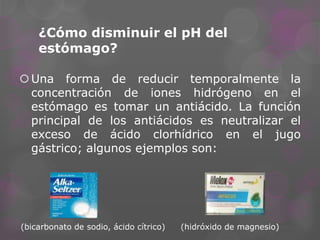 ¿Cómo disminuir el pH del
estómago?
 Una forma de reducir temporalmente la
concentración de iones hidrógeno en el
estómago es tomar un antiácido. La función
principal de los antiácidos es neutralizar el
exceso de ácido clorhídrico en el jugo
gástrico; algunos ejemplos son:

(bicarbonato de sodio, ácido cítrico)

(hidróxido de magnesio)

 