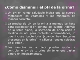 ¿Cómo disminuir el pH de la orina?
 Un pH en rango saludable indica que tu cuerpo
metaboliza las vitaminas y los minerales de
manera correcta.
 La prueba de pH en la orina a menudo se hace
para establecer el pH general del cuerpo. Además
de la salud diaria, la secreción de orina ácida o
alcalina es útil para controlar enfermedades, lo
que incluye bacteriuria (cuando hay bacterias
presentes en la orina), y cálculos renales (piedras
en el riñón).

 Los cambios en la dieta pueden ayudar a
controlar el pH de tu orina sin tener que gastar
dinero en medicamentos.

 
