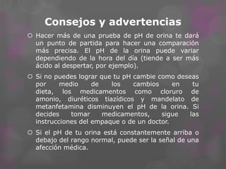 Consejos y advertencias
 Hacer más de una prueba de pH de orina te dará
un punto de partida para hacer una comparación
más precisa. El pH de la orina puede variar
dependiendo de la hora del día (tiende a ser más
ácido al despertar, por ejemplo).
 Si no puedes lograr que tu pH cambie como deseas
por
medio
de
los
cambios
en
tu
dieta, los medicamentos como cloruro de
amonio, diuréticos tiazídicos y mandelato de
metanfetamina disminuyen el pH de la orina. Si
decides
tomar
medicamentos,
sigue
las
instrucciones del empaque o de un doctor.
 Si el pH de tu orina está constantemente arriba o
debajo del rango normal, puede ser la señal de una
afección médica.

 