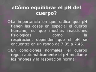 ¿Cómo equilibrar el pH del
cuerpo?
La importancia en que radica que pH
tienen las cosas en especial el cuerpo
humano, es que muchas reacciones
fisiológicas
como
la
respiración, dependen que el pH se
encuentre en un rango de 7.35 a 7.45.
En condiciones normales, el cuerpo
regula automáticamente el pH mediante
los riñones y la respiración normal

 