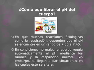 ¿Cómo equilibrar el pH del
cuerpo?

 En que muchas reacciones fisiológicas
como la respiración, dependen que el pH
se encuentre en un rango de 7.35 a 7.45.

 En condiciones normales, el cuerpo regula
automáticamente el pH mediante los
riñones y la respiración normal. Sin
embargo, se llegan a dar situaciones en
las cuales esto se altera.

 