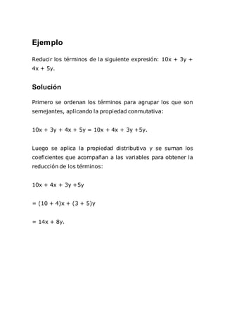 Ejemplo
Reducir los términos de la siguiente expresión: 10x + 3y +
4x + 5y.
Solución
Primero se ordenan los términos para agrupar los que son
semejantes, aplicando la propiedad conmutativa:
10x + 3y + 4x + 5y = 10x + 4x + 3y +5y.
Luego se aplica la propiedad distributiva y se suman los
coeficientes que acompañan a las variables para obtener la
reducción de los términos:
10x + 4x + 3y +5y
= (10 + 4)x + (3 + 5)y
= 14x + 8y.
 