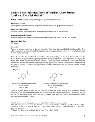 Sodium Borohydride Reduction of Vanillin: A Low Solvent
Synthesis of Vanillyl Alcohol1,2
Carl S. Lecher, Marian College, Indianapolis, IN, clecher@marian.edu

Chemical Concepts
Nucleophilic addition to carbonyl compounds, reduction reactions, preparation of alcohols

Laboratory Techniques
Vacuum filtration, crystal formation, melting point determination, IR spectroscopy

Green Chemistry Principles
Use of renewable feedstock, benign solvents, reduced solvent use, benign reactant and product

Estimated Lab Time
1.5 hours

Scenario
You have recently been hired by Lecher Consulting Enterprise, a top notched chemical consulting firm
which specializes in environmentally benign chemical techniques and procedures. You have been assigned
to work on the following:

Oscar de Groucho, the president of Grouch Loves Trash Waste Disposal Company, has recently won the
bid to dispose of lignin and other paper production by-products from the local paper mill. Living by the
motto ‘One man’s trash is another man’s treasure,’ Oscar has sought the expertise of Lecher Consulting
Enterprises. Chemical treatment of lignin yields large quantities of vanillin, a white powder responsible for
the sent of vanilla. Oscar is looking for new synthetic applications for the vanillin that he will be
producing.
     Figure 1
                         O

                             H                                               OH

           HO                                              HO
                  O                                                O

    4-hydroxy-3-methoxybenzaldehyde               4-hydroxy-3-methoxybenzyl alcohol
             a.k.a. vanillin                             a.k.a. vanillyl alcohol
              m.p. 81-83oC                                  m.p. 110-117oC
Vanillyl alcohol, which is made by the reduction of vanillin, shows promise as a renewable starting
material for the synthesis of biologically active molecules and flavoring ingredients. Two insect species,
the African sugar-cane borer moth3 and the Leaffooted pine seed bug,4 utilize vanillyl alcohol in its
chemical communication system.


1
  Carl S. Lecher, Marian College, Indianapolis, IN, (317) 955 6005, clecher@marian.edu.
2
  This laboratory procedure was developed with the assistance of Brandie Davis, B.S. Biology, Marian College, 2006.
3
  Burger, B.V., Nell, A.E., Smit, D., Spies, H.S.C., Mackenroth, W.M., Groche, D., and Atkinson, P.R. J. Chem. Ecol.
1993, 19, 2255-2277.
4
  Aldrich, J.R., Blum, M.S., and Fales, H.M. J. Chem. Ecol. 1979, 5, 53-62.


Sodium Borohydride Reduction of Vanillin – GEMs 2007                                                               1
 