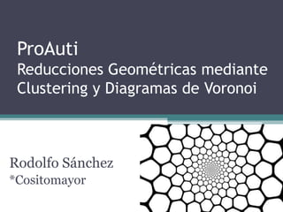 ProAuti
 Reducciones Geométricas mediante
 Clustering y Diagramas de Voronoi



Rodolfo Sánchez
*Cositomayor
 