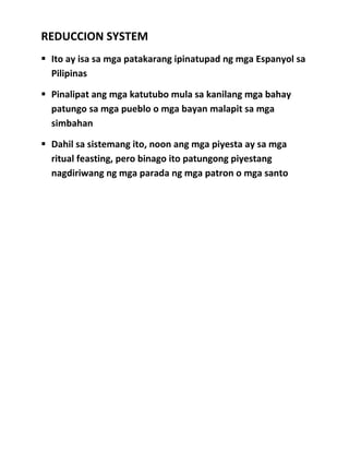 REDUCCION SYSTEM
ď‚§ Ito ay isa sa mga patakarang ipinatupad ng mga Espanyol sa
Pilipinas
ď‚§ Pinalipat ang mga katutubo mula sa kanilang mga bahay
patungo sa mga pueblo o mga bayan malapit sa mga
simbahan
ď‚§ Dahil sa sistemang ito, noon ang mga piyesta ay sa mga
ritual feasting, pero binago ito patungong piyestang
nagdiriwang ng mga parada ng mga patron o mga santo