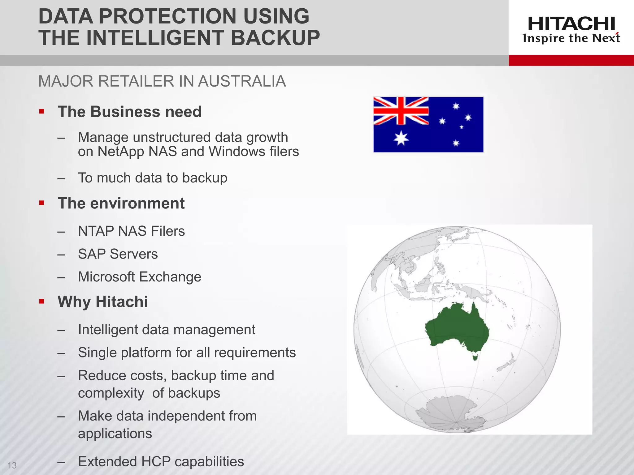 MAJOR RETAILER IN AUSTRALIA
 The Business need
‒ Manage unstructured data growth
on NetApp NAS and Windows filers
‒ To much data to backup
 The environment
‒ NTAP NAS Filers
‒ SAP Servers
‒ Microsoft Exchange
 Why Hitachi
‒ Intelligent data management
‒ Single platform for all requirements
‒ Reduce costs, backup time and
complexity of backups
‒ Make data independent from
applications
‒ Extended HCP capabilities
DATA PROTECTION USING
THE INTELLIGENT BACKUP
 