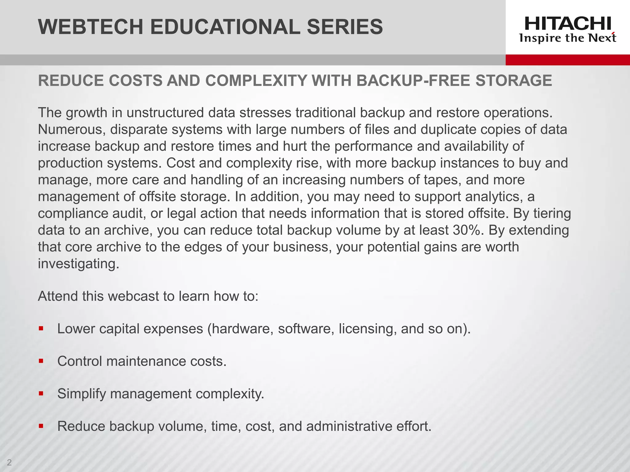 The growth in unstructured data stresses traditional backup and restore operations.
Numerous, disparate systems with large numbers of files and duplicate copies of data
increase backup and restore times and hurt the performance and availability of
production systems. Cost and complexity rise, with more backup instances to buy and
manage, more care and handling of an increasing numbers of tapes, and more
management of offsite storage. In addition, you may need to support analytics, a
compliance audit, or legal action that needs information that is stored offsite. By tiering
data to an archive, you can reduce total backup volume by at least 30%. By extending
that core archive to the edges of your business, your potential gains are worth
investigating.
Attend this webcast to learn how to:
 Lower capital expenses (hardware, software, licensing, and so on).
 Control maintenance costs.
 Simplify management complexity.
 Reduce backup volume, time, cost, and administrative effort.
REDUCE COSTS AND COMPLEXITY WITH BACKUP-FREE STORAGE
WEBTECH EDUCATIONAL SERIES
 