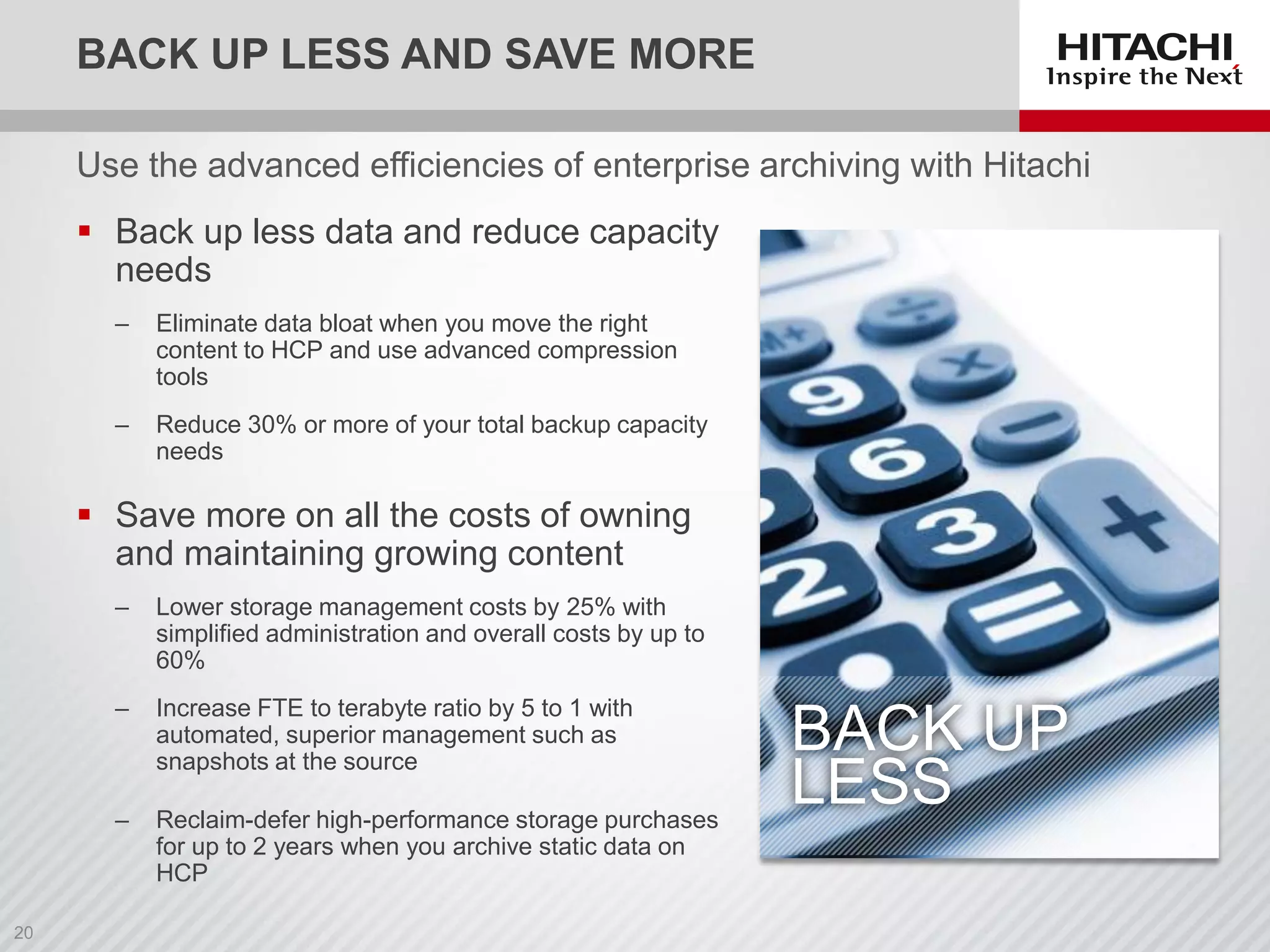 BACK UP LESS AND SAVE MORE
Use the advanced efficiencies of enterprise archiving with Hitachi
 Back up less data and reduce capacity
needs
‒ Eliminate data bloat when you move the right
content to HCP and use advanced compression
tools
‒ Reduce 30% or more of your total backup capacity
needs
 Save more on all the costs of owning
and maintaining growing content
‒ Lower storage management costs by 25% with
simplified administration and overall costs by up to
60%
‒ Increase FTE to terabyte ratio by 5 to 1 with
automated, superior management such as
snapshots at the source
‒ Reclaim-defer high-performance storage purchases
for up to 2 years when you archive static data on
HCP
BACK UP
LESS
 