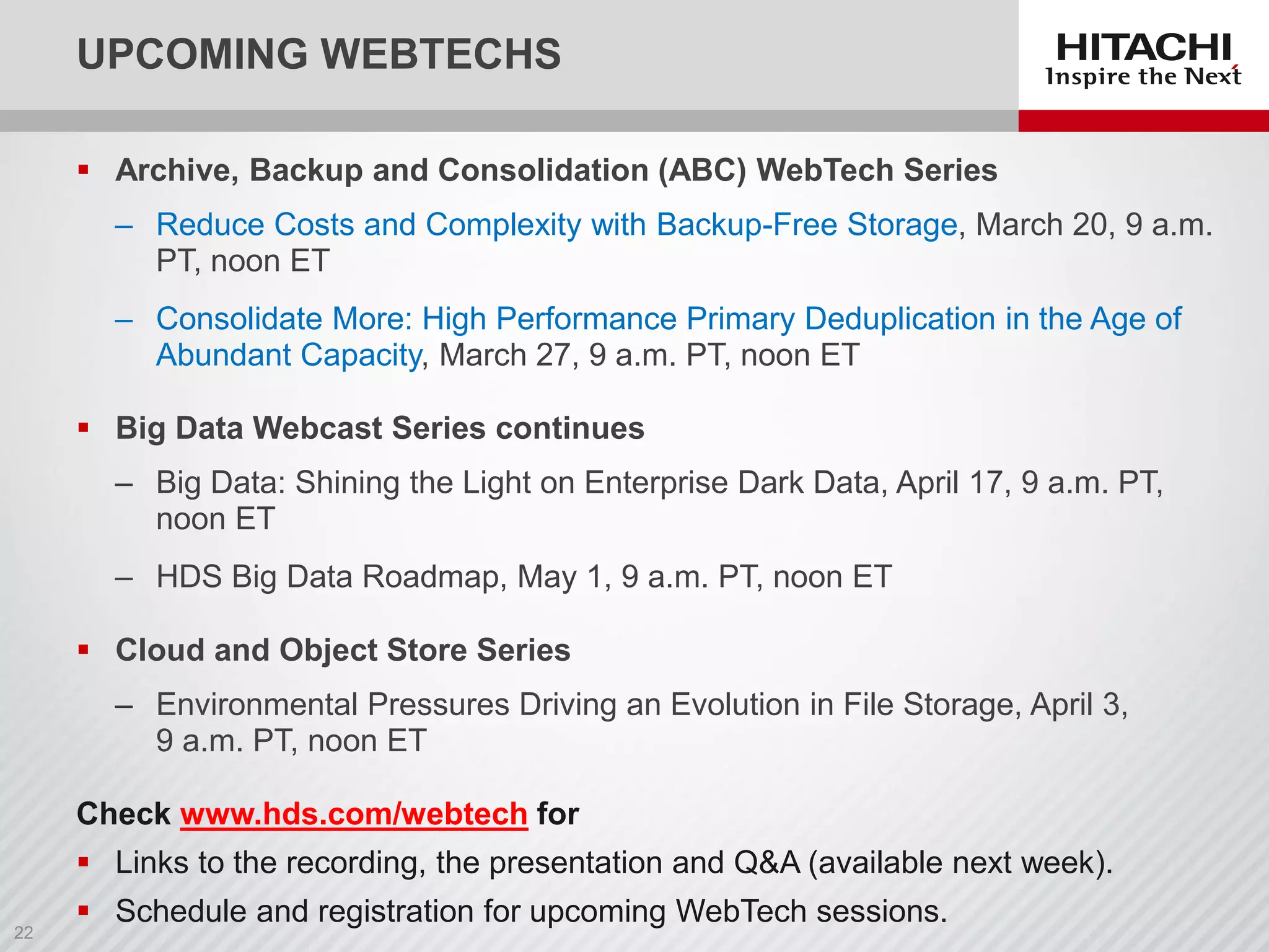 UPCOMING WEBTECHS
 Archive, Backup and Consolidation (ABC) WebTech Series
‒ Reduce Costs and Complexity with Backup-Free Storage, March 20, 9 a.m.
PT, noon ET
‒ Consolidate More: High Performance Primary Deduplication in the Age of
Abundant Capacity, March 27, 9 a.m. PT, noon ET
 Big Data Webcast Series continues
‒ Big Data: Shining the Light on Enterprise Dark Data, April 17, 9 a.m. PT,
noon ET
‒ HDS Big Data Roadmap, May 1, 9 a.m. PT, noon ET
 Cloud and Object Store Series
‒ Environmental Pressures Driving an Evolution in File Storage, April 3,
9 a.m. PT, noon ET
Check www.hds.com/webtech for
 Links to the recording, the presentation and Q&A (available next week).
 Schedule and registration for upcoming WebTech sessions.
 