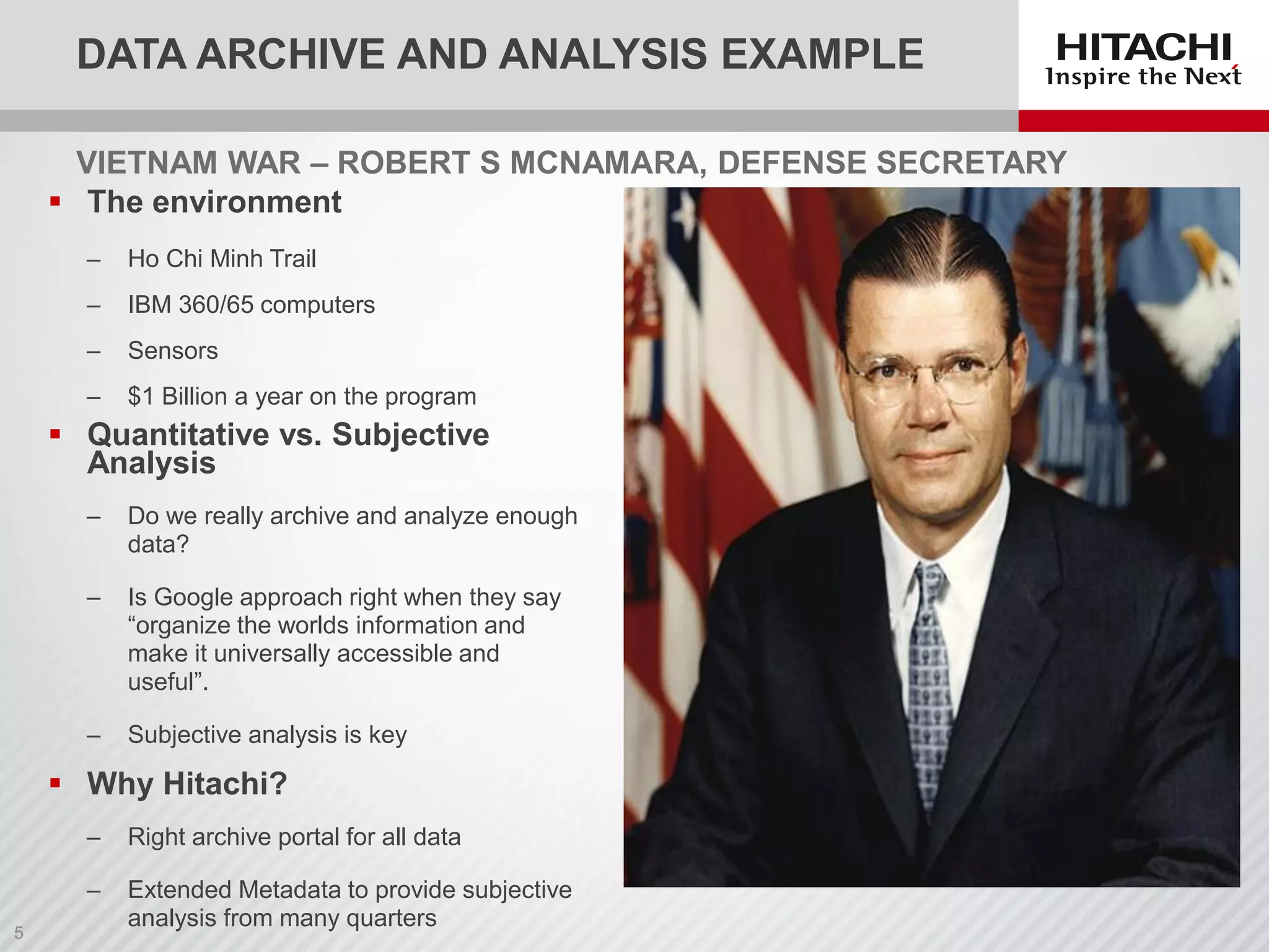 VIETNAM WAR – ROBERT S MCNAMARA, DEFENSE SECRETARY
 The environment
‒ Ho Chi Minh Trail
‒ IBM 360/65 computers
‒ Sensors
‒ $1 Billion a year on the program
 Quantitative vs. Subjective
Analysis
‒ Do we really archive and analyze enough
data?
‒ Is Google approach right when they say
“organize the worlds information and
make it universally accessible and
useful”.
‒ Subjective analysis is key
 Why Hitachi?
‒ Right archive portal for all data
‒ Extended Metadata to provide subjective
analysis from many quarters
DATA ARCHIVE AND ANALYSIS EXAMPLE
 