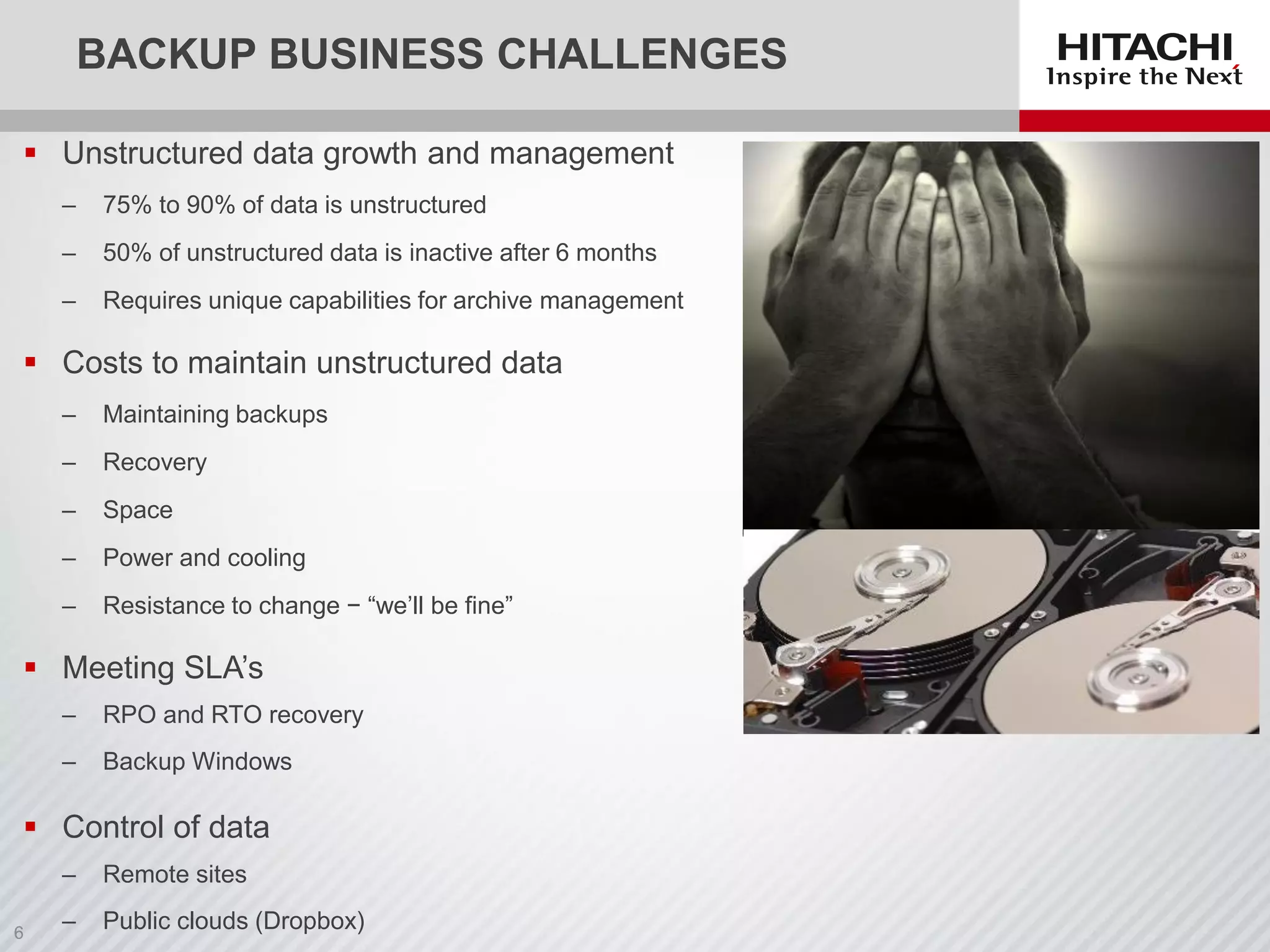 BACKUP BUSINESS CHALLENGES
 Unstructured data growth and management
‒ 75% to 90% of data is unstructured
‒ 50% of unstructured data is inactive after 6 months
‒ Requires unique capabilities for archive management
 Costs to maintain unstructured data
‒ Maintaining backups
‒ Recovery
‒ Space
‒ Power and cooling
‒ Resistance to change − “we’ll be fine”
 Meeting SLA’s
‒ RPO and RTO recovery
‒ Backup Windows
 Control of data
‒ Remote sites
‒ Public clouds (Dropbox)
 