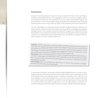 Food loss: refers to a decrease in mass (dry matter quantity) or nutritional value (quality) offood that was originally intended for human consumption. These losses are mainly causedby inefficiencies in the food supply chains, such as poor infrastructure and logistics, lack oftechnology, insufficient skills, knowledge and management capacity of supply chain actorsand lack of access to markets. In addition, natural disasters play a role.Food waste: refers to food appropriate for human consumption being discarded, whether ornot after it is kept beyond its expiry date or left to spoil.Often this is because food has spoiledbut it can be for other reasons such as oversupply due to markets, or individual consumershopping/eating habits.
Food wastage: refers to any food lost by deterioration or discard. Thus, the term “wastage”encompasses both food loss and food waste.
11
Introduction
One-third of all food produced in the world is lost or wasted from farm to fork, according to
estimates calculated by FAO (2011).This wastage not only has an enormous negative impact
on the global economy and food availability, it also has major environmental impacts. The
direct economic cost of food wastage of agricultural products (excluding fish and seafood),
based on producer prices only,is about 750 billion USD,equivalent to the GDP of Switzerland.
The aim of the Toolkit is to showcase concrete examples of good practices for food loss and
waste reduction,while pointing to information sources,guidelines and pledges favoring food
wastage reduction.The inspirational examples featured throughout thisToolkit demonstrate
that everyone,from individual households and producers,through governments,to large food
industries, can make choices that will ultimately lead to sustainable consumption and pro-
duction patterns, and thus, a better world for all.
In recent years,food waste has become a widely-recognized global shame.A number of cam-
paign groups have coalesced around the issue,pushing it further up the public agenda,while
various governments have adopted policies to address the problem and companies have
made pledges to reduce food wastage and, in some cases, measurable improvements have
been made. However, while legislation and policies have been generated in many countries
to incentivize better food waste management, such as through avoidance of landfill, this
should be distinguished from pre-waste solutions aiming to actually reduce food wastage.
 