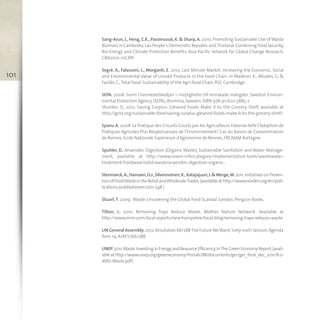 Sang-Arun, J., Heng, C.K., Pasomsouk, K. & Sharp, A. 2010. Promoting Sustainable Use of Waste
Biomass in Cambodia,Lao People’s Democratic Republic andThailand:Combining Food Security,
Bio-Energy and Climate Protection Benefits, Asia-Pacific network for Global Change Research,
CBA2010-01CMY
Segrè. A., Falasconi, L., Morganti, E. 2010. Last Minute Market. Increasing the Economic, Social
and Environmental Value of Unsold Products in the Food Chain. In Waldron, K., Moates, G. &
Faulds,C.,Total Food. Sustainability of the Agri-food Chain. RSC Cambridge.
SEPA. 2008. Svinn I livsmedelskedjan – möjligheter till minskade mängder. Swedish Environ-
mental Protection Agency (SEPA),Bromma,Sweden,ISBN 978-91-620-5885-2
Shanker, D., 2012. Saving Surplus: Gleaned Foods Make it to the Grocery Shelf, available at
http://grist.org/sustainable-food/saving-surplus-gleaned-foods-make-it-to-the-grocery-shelf/.
Spanu A. 2008. La Pratique des Circuits Courts par les Agriculteurs Favorise-telle l’Adoption de
Pratiques Agricoles Plus Respectueuses de l’Environnement? Cas du Bassin de Consommation
de Rennes,Ecole Nationale Supérieure d'Agronomie de Rennes,FRCIVAM Bretagne.
Spuhler, D., Anaerobic Digestion (Organic Waste), Sustainable Sanitation and Water Manage-
ment, available at http://www.sswm.info/category/implementation-tools/wastewater-
treatment/hardware/solid-waste/anaerobic-digestion-organic- .
Stenmarck,A.,Hanssen,O.J.,Silvennoinen,K.,Katajajuuri,J.&Werge,M.2011.InitiativesonPreven-
tionofFoodWasteintheRetailandWholesaleTrades.(availableathttp://www.norden.org/en/pub-
lications/publikationer/2011-548 )
Stuart,T. 2009. Waste:Uncovering the Global Food Scandal. London,Penguin Books.
Tilton, J., 2010. Removing Trays Reduce Waste, Mother Nature Network. Available at
http://www.mnn.com/local-reports/new-hampshire/local-blog/removing-trays-reduces-waste.
UN General Assembly,2012.Resolution 66/288The FutureWeWant,Sixty-sixth Session,Agenda
Item 19,A/RES/66/288
UNEP,2011.Waste.InvestinginEnergyandResourceEfficiency,InTheGreenEconomyReport,(avail-
ableat http://www.unep.org/greeneconomy/Portals/88/documents/ger/ger_final_dec_2011/8.0-
WAS-Waste.pdf)
101
 