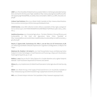 102
UNEP,2012.TheCriticalRoleofGlobalFoodConsumptionPatternsinAchievingSustainableFoodSys-
tems and Food for All, Discussion Paper available at http://www.unep.org/resourceefficiency/Por-
tals/24147/scp/agri-food/pdf/Role_of_Global_Food_Consumption_Patterns_A_UNEP_Discussion_Pa
per.pdf
Unilever Food Solutions,Wise Up on Waste Toolkit. Available at http://www.unileverfoodsolu-
tions.co.uk/our-services/your-kitchen/wiseuponfoodwaste/tools .
USAID/Zambia, 2005. Milk Collection Centers Alliance, (available at http://gda.usaid.gov/al-
liances/detail.asp?s=SVHTWWJYBVBXBPDSHGDMHRBQYLYTQYNT&id=92&t=dairy_collec-
tion_).
Vodafone/Accenture,2011.Connected Agriculture –The Role of Mobile in Driving Efficiency and
Sustainability in the Food and Agriculture Value Chain. Available at
http://www.vodafone.com/content/dam/vodafone/about/sustainability/2011/pdf/connected_a
griculture.pdf
Waarts, Y., Eppink, M.M., Oosterkamp, E.B., Hiller, S., van der Sluis, A.A. & Timmermans, A.J.M.
2011.Reducing FoodWaste:Obstacles Experienced in Legislation and Regulations.LEI Report,The
Hague.
Wakeland, W., Cholette, S. & Venkat K. 2012. Food Transportation Issues and Reducing Carbon
Footprint.In GreenTechnologies in Food Production and Processing,J.I.Boye andY.Arcand (eds.),
Food Engineering Series,pp. 211-236
Wallace, J. 2007. Easy on the Oil :Policy Options for a Smaller Waistline and a Lighter Footprint,
Adelaide :South Australian Department of Premier and Cabinet.
Wilson,C.L.,2013.Establishment of aWorld Food Preservation Center,Agriculture & Food Security,
2(1)
WRAP. 2010. Waste Arising in the Supply of Food and Drink to U.K. Households. Available at
http://www.wrap.org.uk/content/wastearisings-supply-food-and-drink-uk-households
WRI. 2012. Climate Analysis Indicators Tool,(available at http://www.wri.org/project/cait).
toolkit.xps:Layout 1 13/06/13 11.46 Pagina 102
 