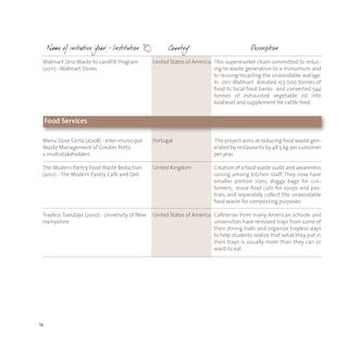 14
Menu Dose Certa (2008) - Inter-municipal
Waste Management of Greater Porto
+ multistakeholders
The Modern Pantry Food Waste Reduction
(2012) - The Modern Pantry Cafè and Deli
Trayless Tuesdays (2010) - University of New
Hampshire
Portugal
United Kingdom
United States of America
The project aims at reducing food waste gen-
erated by restaurants by 48.5 kg per customer
per year.
Creation of a food waste audit and awareness
raising among kitchen staff. They now have
smaller portion sizes, doggy bags for cus-
tomers, reuse food cuts for soups and pas-
tries, and separately collect the unavoidable
food waste for composting purposes.
Cafeterias from many American schools and
universities have removed trays from some of
their dining halls and organize trayless days
to help students realize that what they put in
their trays is usually more than they can or
want to eat.
Walmart Zero Waste to Landfill Program
(2011) - Walmart Stores
United States of America This supermarket chain committed to reduc-
ing to waste generation to a miniumum and
to reusing/recycling the unavoidable watage.
In 2011 Walmart donated 153 000 tonnes of
food to local food banks and converted 544
tonnes of exhausted vegetable oil into
biodiesel and supplement for cattle feed.
Food Services
 