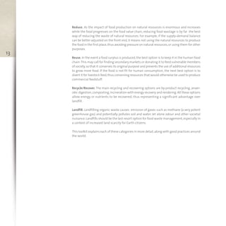 13
Reduce. As the impact of food production on natural resources is enormous and increases
while the food progresses on the food value chain, reducing food wastage is by far the best
way of reducing the waste of natural resources. For example, if the supply-demand balance
can be better adjusted on the front end, it means not using the natural resources to produce
the food in the first place,thus avoiding pressure on natural resources,or using them for other
purposes.
Reuse. In the event a food surplus is produced,the best option is to keep it in the human food
chain.This may call for finding secondary markets or donating it to feed vulnerable members
of society,so that it conserves its original purpose and prevents the use of additional resources
to grow more food. If the food is not fit for human consumption, the next best option is to
divert it for livestock feed,thus conserving resources that would otherwise be used to produce
commercial feedstuff.
Recycle/Recover. The main recycling and recovering options are by-product recycling, anaer-
obic digestion,composting,incineration with energy recovery and rendering.All these options
allow energy or nutrients to be recovered, thus representing a significant advantage over
landfill.
Landfill. Landfilling organic waste causes emission of gases such as methane (a very potent
greenhouse gas) and potentially pollutes soil and water, let alone odour and other societal
nuisance.Landfills should be the last resort option for food waste management,especially in
a context of increased land scarcity for Earth citizens.
This toolkit explains each of these categories in more detail,along with good practices around
the world.
toolkit.xps:Layout 1 13/06/13 11.44 Pagina 13
 
