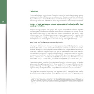 15
Definition
Preventing food waste reduces the use of resources required for food production,labour and dis-
posal costs,and reduces all the environmental,economic and social impacts linked to food waste
disposal. Prevention is the most efficient way to deal with food wastage, as it is about limiting
foodwastage on the front end,while the other categoriesare about foodwastage management.
Impact of food wastage on natural resources and implications for food
wastage reduction
The Food Wastage Footprint (FWF) project that inspired this Toolkit calculates the impact of
food wastage on natural resources such as water,land and biodiversity.This includes the nat-
ural resources used across the food chain, from growing to distributing food which is finally
not eaten, the impact of food wastage disposal on natural resources, and the impact of GHG
emissions from food wastage on the atmosphere. The FWF model results point to the im-
mense potential for preserving natural resources through reducing food wastage.
Main impacts of food wastage on natural resources
Including the GHG emissions from land use changes associated with food production (such as
the destruction of the Amazon rainforest to provide more farmland) dramatically increases the
estimatesof theglobalcarbonfootprint offoodwastagebut thiscategoryofemissionsisdifficult
to calculate.The global carbon footprint of food wastage - excluding land use change - has been
estimatedat 3.3GtonnesofCO2 equivalent.If thefoodwhichisproducedannually,but not eaten,
were a country, it would rank number three in the world for greenhouse gas emissions, behind
the USA and China.This is more than double the total GHG emissions of all road transportation
in the USA in 2010 ( 1.5 Gtonnes of CO2 equivalent) and triple the EU (0.9 Gtonnes of CO2 eq).
The global blue water footprint1 of food wastage,which refers to consumption of surface and
groundwater during food production, is about 250 km3. This corresponds to the water dis-
charge of the Volga River during an entire year. The blue water footprint of food wastage is
higher than any country’s blue water footprint for consumption of agricultural product.
The global land occupation footprint of food wastage, which is the total hectares used to
grow food ends up being wasted,was about 1.4 billion hectares in 2007.This figure represents
1 The blue water footprint refers to consumption of surface and groundwater resources along the supply chain of a
product. The term “consumption” refers to one of the following cases: water evaporates; water is incorporated into
the product;water does not return to the same catchment area,for example,it is returned to another catchment area
or the sea; water does not return in the same period, for example, it is withdrawn in a scarce period and returned in a
wet period.
 